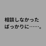 相談しなかった ばっかりに、、、。