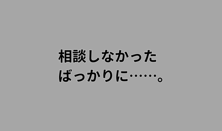 相談しなかった ばっかりに、、、。